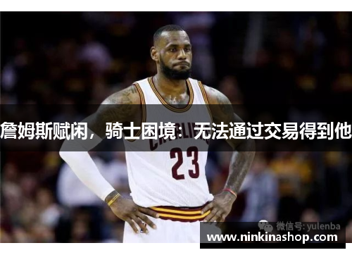 詹姆斯赋闲，骑士困境：无法通过交易得到他